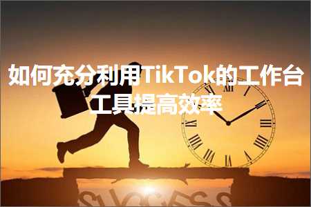 跨境电商知识:如何充分利用TikTok的工作台工具提高效率